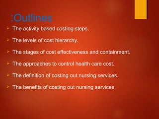 Outlines:
 The activity based costing steps.
 The levels of cost hierarchy.
 The stages of cost effectiveness and containment.
 The approaches to control health care cost.
 The definition of costing out nursing services.
 The benefits of costing out nursing services.
 