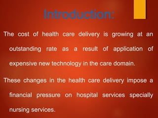 :Introduction
The cost of health care delivery is growing at an
outstanding rate as a result of application of
expensive new technology in the care domain.
These changes in the health care delivery impose a
financial pressure on hospital services specially
nursing services.
 