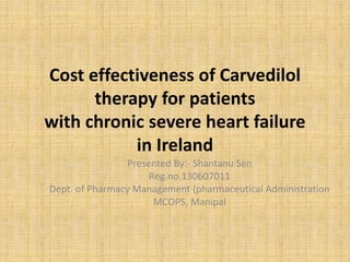 Cost effectiveness of Carvedilol
therapy for patients
with chronic severe heart failure
in Ireland
Presented By:- Shantanu Sen
Reg.no.130607011
Dept. of Pharmacy Management (pharmaceutical Administration
MCOPS, Manipal
 