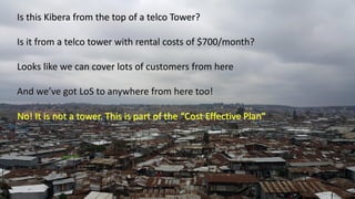 Is this Kibera from the top of a telco Tower?
Is it from a telco tower with rental costs of $700/month?
Looks like we can cover lots of customers from here
And we’ve got LoS to anywhere from here too!
No! It is not a tower. This is part of the “Cost Effective Plan”
 