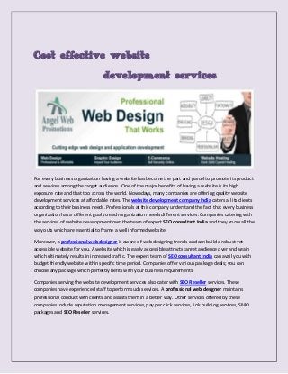 Cost effective website
development services

For every business organization having a website has become the part and parcel to promote its product
and services among the target audience. One of the major benefits of having a website is its high
exposure rate and that too across the world. Nowadays, many companies are offering quality website
development services at affordable rates. The website development company India caters all its clients
according to their business needs. Professionals at this company understand the fact that every business
organization has a different goal so each organization needs different services. Companies catering with
the services of website development own the team of expert SEO consultant India and they know all the
way outs which are essential to frame a well informed website.
Moreover, a professional web designer is aware of web designing trends and can build a robust yet
accessible website for you. A website which is easily accessible attracts target audience over and again
which ultimately results in increased traffic. The expert team of SEO consultant India can avail you with
budget friendly website within specific time period. Companies offer various package deals; you can
choose any package which perfectly befits with your business requirements.
Companies serving the website development services also cater with SEO Reseller services. These
companies have experienced staff to perform such services. A professional web designer maintains
professional conduct with clients and assists them in a better way. Other services offered by these
companies include reputation management services, pay per click services, link building services, SMO
packages and SEO Reseller services.

 