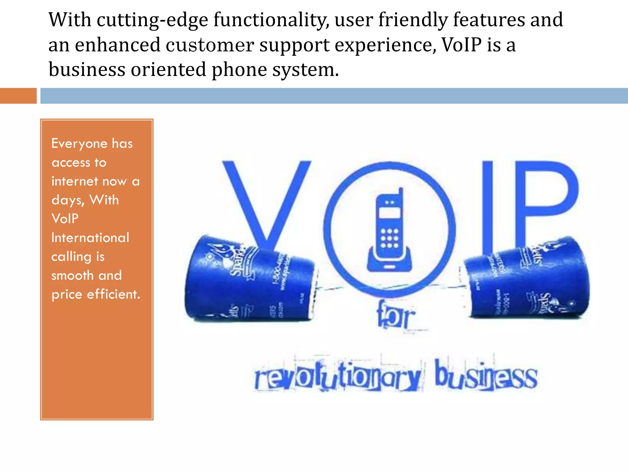 With cutting-edge functionality, user friendly features and
an enhanced customer support experience, VoIP is a
business oriented phone system.


Everyone has
access to
internet now a
days, With
VoIP
International
calling is
smooth and
price efficient.
 