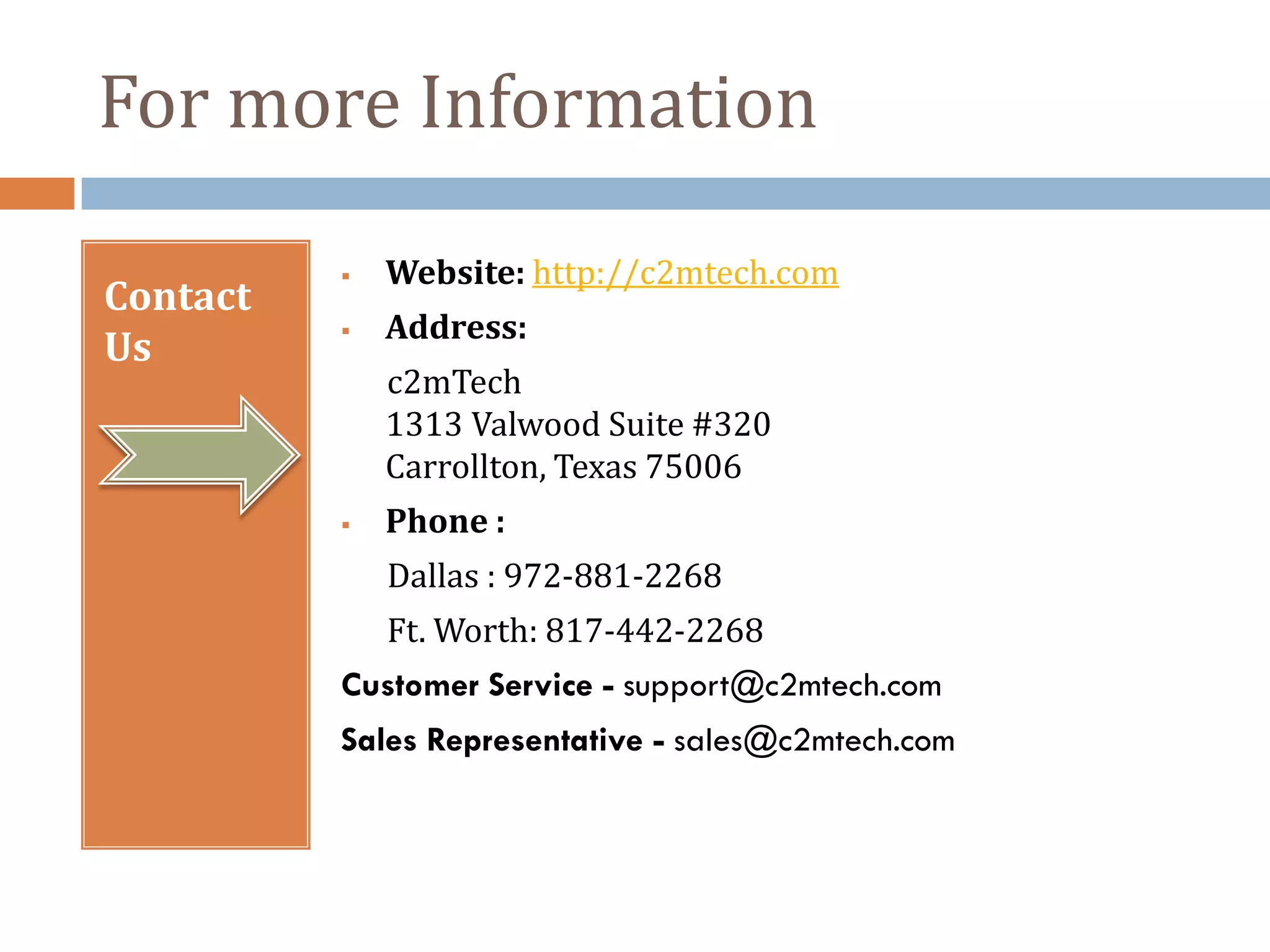 For more Information

             Website: http://c2mtech.com
Contact
             Address:
Us
              c2mTech
              1313 Valwood Suite #320
              Carrollton, Texas 75006
             Phone :
              Dallas : 972-881-2268
              Ft. Worth: 817-442-2268
          Customer Service - support@c2mtech.com
          Sales Representative - sales@c2mtech.com
 