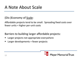 A Note About Scale
(Dis-)Economy of Scale:
Affordable projects tend to be small. Spreading fixed costs over
fewer units = higher per-unit costs
Barriers to building larger affordable projects:
 Larger projects not appropriate everywhere
 Larger developments = fewer projects
13
 