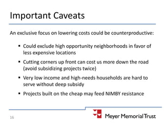 Important Caveats
An exclusive focus on lowering costs could be counterproductive:
 Could exclude high opportunity neighborhoods in favor of
less expensive locations
 Cutting corners up front can cost us more down the road
(avoid subsidizing projects twice)
 Very low income and high-needs households are hard to
serve without deep subsidy
 Projects built on the cheap may feed NIMBY resistance
16
 