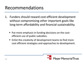 Recommendations
1. Funders should reward cost-efficient development
without compromising other important goals like
long-term affordability and financial sustainability.
 Put more emphasis in funding decisions on the cost-
efficient use of public subsidies.
 Enlist the creativity of development teams to find more
cost efficient strategies and approaches to development.
17
 