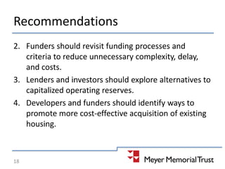 Recommendations
2. Funders should revisit funding processes and
criteria to reduce unnecessary complexity, delay,
and costs.
3. Lenders and investors should explore alternatives to
capitalized operating reserves.
4. Developers and funders should identify ways to
promote more cost-effective acquisition of existing
housing.
18
 