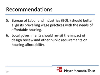 Recommendations
5. Bureau of Labor and Industries (BOLI) should better
align its prevailing wage practices with the needs of
affordable housing.
6. Local governments should revisit the impact of
design review and other public requirements on
housing affordability.
19
 