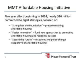 MMT Affordable Housing Initiative
Five year effort beginning in 2014; nearly $16 million
committed to eight strategies, focused on:
– “Strengthen the Foundation” – preserve existing
affordable housing
– “Foster Innovation” – fund new approaches to promoting
affordable housing and residents’ success
– “Secure the Future” – resources and policy change
supportive of affordable housing
2
 