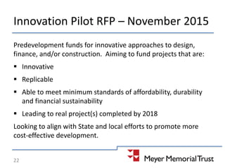 Innovation Pilot RFP – November 2015
Predevelopment funds for innovative approaches to design,
finance, and/or construction. Aiming to fund projects that are:
 Innovative
 Replicable
 Able to meet minimum standards of affordability, durability
and financial sustainability
 Leading to real project(s) completed by 2018
Looking to align with State and local efforts to promote more
cost-effective development.
22
 