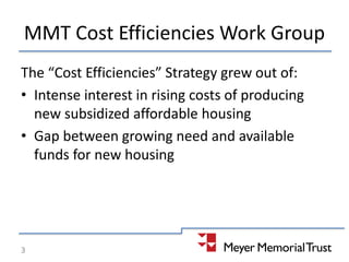 MMT Cost Efficiencies Work Group
The “Cost Efficiencies” Strategy grew out of:
• Intense interest in rising costs of producing
new subsidized affordable housing
• Gap between growing need and available
funds for new housing
3
 