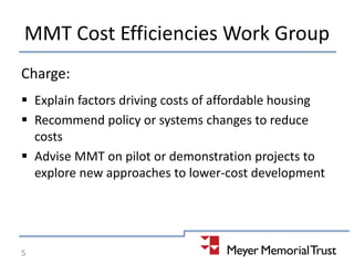 MMT Cost Efficiencies Work Group
Charge:
 Explain factors driving costs of affordable housing
 Recommend policy or systems changes to reduce
costs
 Advise MMT on pilot or demonstration projects to
explore new approaches to lower-cost development
5
 