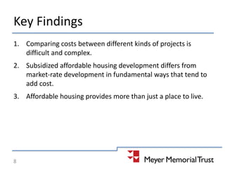 Key Findings
1. Comparing costs between different kinds of projects is
difficult and complex.
2. Subsidized affordable housing development differs from
market-rate development in fundamental ways that tend to
add cost.
3. Affordable housing provides more than just a place to live.
8
 