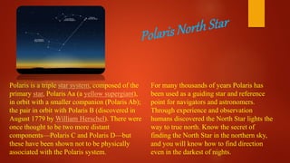 For many thousands of years Polaris has
been used as a guiding star and reference
point for navigators and astronomers.
Through experience and observation
humans discovered the North Star lights the
way to true north. Know the secret of
finding the North Star in the northern sky,
and you will know how to find direction
even in the darkest of nights.
Polaris is a triple star system, composed of the
primary star, Polaris Aa (a yellow supergiant),
in orbit with a smaller companion (Polaris Ab);
the pair in orbit with Polaris B (discovered in
August 1779 by William Herschel). There were
once thought to be two more distant
components—Polaris C and Polaris D—but
these have been shown not to be physically
associated with the Polaris system.
 