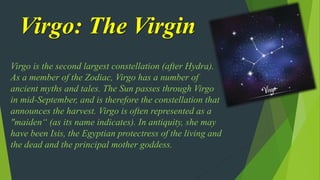 Virgo: The Virgin
Virgo is the second largest constellation (after Hydra).
As a member of the Zodiac, Virgo has a number of
ancient myths and tales. The Sun passes through Virgo
in mid-September, and is therefore the constellation that
announces the harvest. Virgo is often represented as a
"maiden“ (as its name indicates). In antiquity, she may
have been Isis, the Egyptian protectress of the living and
the dead and the principal mother goddess.
 