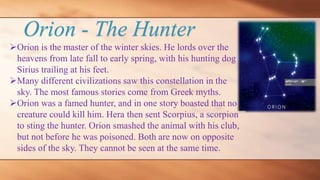 Orion - The Hunter
Orion is the master of the winter skies. He lords over the
heavens from late fall to early spring, with his hunting dog
Sirius trailing at his feet.
Many different civilizations saw this constellation in the
sky. The most famous stories come from Greek myths.
Orion was a famed hunter, and in one story boasted that no
creature could kill him. Hera then sent Scorpius, a scorpion
to sting the hunter. Orion smashed the animal with his club,
but not before he was poisoned. Both are now on opposite
sides of the sky. They cannot be seen at the same time.
 