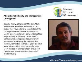About Costello Realty and Management
Las Vegas NV
Costello Realty & Mgmt. (CRM): Both Mark
and Lorraine were born and raised in Las
Vegas. They have extensive knowledge of the
Las Vegas area and the real estate market.
Mark’s grandparents were early settlers of Las
Vegas arriving in the early 1920’s. Mark’s
family owned and operated several family
businesses. Mark being the oldest of five
children, learned as early as 11 years old what
a real job was. After many successful years
Mark decided to change careers and joined
Lorraine as a business partner in the real
estate industry.
Visit: http://www.costellomgmt.com/
 