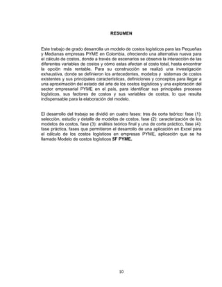 10
RESUMEN
Este trabajo de grado desarrolla un modelo de costos logísticos para las Pequeñas
y Medianas empresas PYME en Colombia, ofreciendo una alternativa nueva para
el cálculo de costos, donde a través de escenarios se observa la interacción de las
diferentes variables de costos y cómo estas afectan el costo total, hasta encontrar
la opción más rentable. Para su construcción se realizó una investigación
exhaustiva, donde se definieron los antecedentes, modelos y sistemas de costos
existentes y sus principales características, definiciones y conceptos para llegar a
una aproximación del estado del arte de los costos logísticos y una exploración del
sector empresarial PYME en el país, para identificar sus principales procesos
logísticos, sus factores de costos y sus variables de costos, lo que resulta
indispensable para la elaboración del modelo.
El desarrollo del trabajo se dividió en cuatro fases: tres de corte teórico: fase (1):
selección, estudio y detalle de modelos de costos, fase (2): caracterización de los
modelos de costos, fase (3): análisis teórico final y una de corte práctico, fase (4):
fase práctica, fases que permitieron el desarrollo de una aplicación en Excel para
el cálculo de los costos logísticos en empresas PYME, aplicación que se ha
llamado Modelo de costos logísticos 5F PYME.
 