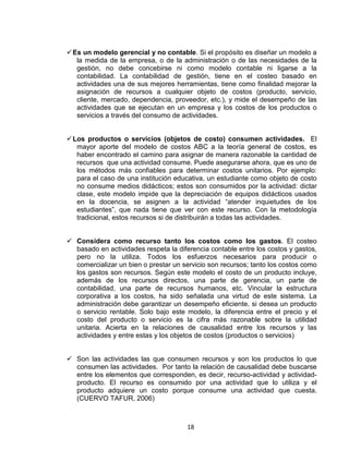 18
Es un modelo gerencial y no contable. Si el propósito es diseñar un modelo a
la medida de la empresa, o de la administración o de las necesidades de la
gestión, no debe concebirse ni como modelo contable ni ligarse a la
contabilidad. La contabilidad de gestión, tiene en el costeo basado en
actividades una de sus mejores herramientas, tiene como finalidad mejorar la
asignación de recursos a cualquier objeto de costos (producto, servicio,
cliente, mercado, dependencia, proveedor, etc.), y mide el desempeño de las
actividades que se ejecutan en un empresa y los costos de los productos o
servicios a través del consumo de actividades.
Los productos o servicios (objetos de costo) consumen actividades. El
mayor aporte del modelo de costos ABC a la teoría general de costos, es
haber encontrado el camino para asignar de manera razonable la cantidad de
recursos que una actividad consume. Puede asegurarse ahora, que es uno de
los métodos más confiables para determinar costos unitarios. Por ejemplo:
para el caso de una institución educativa, un estudiante como objeto de costo
no consume medios didácticos; estos son consumidos por la actividad: dictar
clase, este modelo impide que la depreciación de equipos didácticos usados
en la docencia, se asignen a la actividad “atender inquietudes de los
estudiantes”, que nada tiene que ver con este recurso. Con la metodología
tradicional, estos recursos si de distribuirán a todas las actividades.
Considera como recurso tanto los costos como los gastos. El costeo
basado en actividades respeta la diferencia contable entre los costos y gastos,
pero no la utiliza. Todos los esfuerzos necesarios para producir o
comercializar un bien o prestar un servicio son recursos; tanto los costos como
los gastos son recursos. Según este modelo el costo de un producto incluye,
además de los recursos directos, una parte de gerencia, un parte de
contabilidad, una parte de recursos humanos, etc. Vincular la estructura
corporativa a los costos, ha sido señalada una virtud de este sistema. La
administración debe garantizar un desempeño eficiente, si desea un producto
o servicio rentable. Solo bajo este modelo, la diferencia entre el precio y el
costo del producto o servicio es la cifra más razonable sobre la utilidad
unitaria. Acierta en la relaciones de causalidad entre los recursos y las
actividades y entre estas y los objetos de costos (productos o servicios)
Son las actividades las que consumen recursos y son los productos lo que
consumen las actividades. Por tanto la relación de causalidad debe buscarse
entre los elementos que corresponden, es decir, recurso-actividad y actividad-
producto. El recurso es consumido por una actividad que lo utiliza y el
producto adquiere un costo porque consume una actividad que cuesta.
(CUERVO TAFUR, 2006)
 