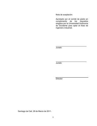 3
Nota de aceptación:
Aprobado por el comité de grado en
cumplimiento de los requisitos
exigidos por la Universidad Autónoma
de Occidente para optar el título de
ingeniero industrial.
_____________________________
Jurado
_____________________________
Jurado
Director
Santiago de Cali, 28 de Marzo de 2011.
 
