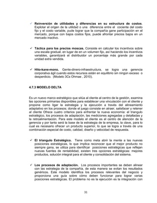 31
Reinversión de utilidades y diferencias en su estructura de costos.
Explotar el origen de la utilidad o una diferencia entre el cociente del costo
fijo y el costo variable, pude lograr que la compañía gane participación en el
mercado, porque con bajos costos fijos, puede afrontar precios bajos en un
mercado inactivo.
Táctica para los precios moscas. Consiste en calcular los incentivos sobre
una escala gradual, en lugar de en un volumen fijo, así haciendo los incentivos
variables, garantizará el distribuidor un porcentaje más grande por cada
unidad extra vendida.
Hito-kane-mono. Gente-dinero-infraestructura, se logra una gerencia
corporativa ágil cuando estos recursos están en equilibrio sin ningún exceso o
desperdicio. (Modelo 3Cs Ohmae , 2010).
4.7.3 MODELO DELTA
Es un nuevo marco estratégico que sitúa al cliente al centro de la gestión, examina
las opciones primarias disponibles para establecer una vinculación con el cliente y
propone como ligar la estrategia y la ejecución a través del alineamiento
adaptativo en los procesos; donde el juego consiste en atraer, satisfacer y retener
al cliente Ofrece cuatro criterios para enfrentar la nueva economía: el triangulo
estratégico, los procesos de adaptación, las mediciones agregadas y detalladas y
la retroalimentación. Para este modelo el cliente es el centro de atención de la
gerencia y por tanto será la base de la estrategia de la empresa, la clave, para lo
cual es necesario ofrecer un producto superior, lo que se logra a través de una
combinación especial de costo, calidad, diseño y velocidad de respuesta.
El triangulo Estratégico. Tiene como meta abrir la mente a las nuevas
posiciones estratégicas, lo que implica reconocer que el mejor producto no
siempre gana, se utiliza para identificar posiciones estratégicas que reflejan
nuevas fuentes de rentabilidad, existen tres opciones estratégicas: mejores
productos, solución integral para el cliente y consolidación del sistema.
Los procesos de adaptación. Los procesos importantes se deben alinear
con las estrategia de la compañía, de esta manera se evitan los resultados
genéricos. Este modelo identifica los procesos relevantes del negocio y
proporciona una guía sobre cómo deben funcionar para lograr varias
posiciones estratégicas. El problema no es la ejecución es la integración con
 
