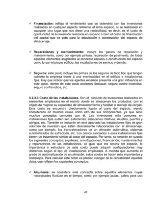 43
Financiación: refleja el rendimiento que se obtendría con las inversiones
realizadas en cualquier aspecto referente al tema espacio, si se realizasen en
cualquier otro lugar que nos diese una rentabilidad, es decir, es el costo de
oportunidad de la inversión realizada en espacio o bien el costo de financiación
del capital que se pide para la adquisición o construcción del espacio de
almacenaje.
Reparaciones y mantenimiento: incluye los gastos de reparación y
mantenimiento, como por ejemplo pintura, reparación de pavimento, de todos
aquellos elementos asignables al concepto espacio o construcción del espacio
como lo son el propio edificio, las instalaciones de servicio y demás.
Seguros: este punto incluye las primas de los seguros de todo tipo que tengan
cubierta la empresa frente a una eventualidad en el edificio e instalaciones
fijas. Hay que indicar que los agentes externos presenta una gran influencia en
este costo, dentro de este costo podemos destacar: seguro contra incendios,
seguro contra robos, etc.
5.2.3.3 Costo de las instalaciones. Son el conjunto de inversiones realizadas en
elementos empleados en el recinto donde se almacenan los productos, con el
objeto de mejorar su capacidad de almacenamiento y facilitar el manejo de cargas.
Este costo se encuentra directamente ligado al costo del espacio, siendo
considerado en muchos casos como otro de sus componentes, ya que tiene
muchos conceptos comunes con él. Las inversiones más comunes en
instalaciones fijas suelen ser: estanterías, almacenes rotativos, muelles, puertas y
abrigos, etc. También se incluirán en este apartado las instalaciones fijas de gran
volumen de inversión que estén directamente relacionadas con el almacenaje,
como por ejemplo, los trans-elevadores de un almacén automático, sistemas
automatizados de extracción, etc. Los costos asociados a esas instalaciones fijas
tienen un tratamiento similar al costo del espacio. Por tanto, se tendrán en cuenta
los siguientes conceptos: alquileres, amortizaciones, financiación, mantenimientos
y reparaciones de las instalaciones. Al igual que los costos del espacio, la
importancia y estructura de este costo puede adquirir configuraciones muy
diferentes según el tipo de instalaciones empleadas. A medida que aumenta el
grado de automatización de un almacén, estos costos se hacen más importantes y
complejos. Para calcular este costo es preciso recoger de la contabilidad aquellos
datos que reflejen los siguientes conceptos:
Alquileres: se considera este concepto sobre aquellos elementos cuyas
necesidades fluctúan en el tiempo, como por ejemplo jaulas, palets para uso
 