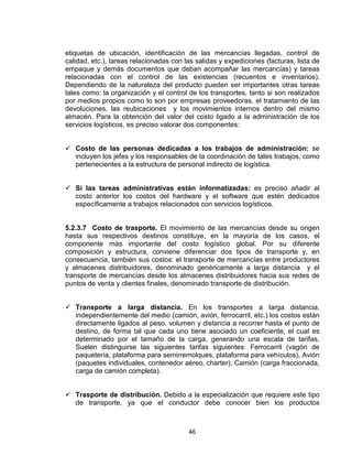 46
etiquetas de ubicación, identificación de las mercancías llegadas, control de
calidad, etc.), tareas relacionadas con las salidas y expediciones (facturas, lista de
empaque y demás documentos que deban acompañar las mercancías) y tareas
relacionadas con el control de las existencias (recuentos e inventarios).
Dependiendo de la naturaleza del producto pueden ser importantes otras tareas
tales como: la organización y el control de los transportes, tanto si son realizados
por medios propios como lo son por empresas proveedoras, el tratamiento de las
devoluciones, las reubicaciones y los movimientos internos dentro del mismo
almacén. Para la obtención del valor del costo ligado a la administración de los
servicios logísticos, es preciso valorar dos componentes:
Costo de las personas dedicadas a los trabajos de administración: se
incluyen los jefes y los responsables de la coordinación de tales trabajos, como
pertenecientes a la estructura de personal indirecto de logística.
Si las tareas administrativas están informatizadas: es preciso añadir al
costo anterior los costos del hardware y el software que estén dedicados
específicamente a trabajos relacionados con servicios logísticos.
5.2.3.7 Costo de trasporte. El movimiento de las mercancías desde su origen
hasta sus respectivos destinos constituye, en la mayoría de los casos, el
componente más importante del costo logístico global. Por su diferente
composición y estructura, conviene diferenciar dos tipos de transporte y, en
consecuencia, también sus costos: el transporte de mercancías entre productores
y almacenes distribuidores, denominado genéricamente a larga distancia y el
transporte de mercancías desde los almacenes distribuidores hacia sus redes de
puntos de venta y clientes finales, denominado transporte de distribución.
Transporte a larga distancia. En los transportes a larga distancia,
independientemente del medio (camión, avión, ferrocarril, etc.) los costos están
directamente ligados al peso, volumen y distancia a recorrer hasta el punto de
destino, de forma tal que cada uno tiene asociado un coeficiente, el cual es
determinado por el tamaño de la carga, generando una escala de tarifas.
Suelen distinguirse las siguientes tarifas siguientes: Ferrocarril (vagón de
paquetería, plataforma para semirremolques, plataforma para vehículos), Avión
(paquetes individuales, contenedor aéreo, charter), Camión (carga fraccionada,
carga de camión completa).
Trasporte de distribución. Debido a la especialización que requiere este tipo
de transporte, ya que el conductor debe conocer bien los productos
 