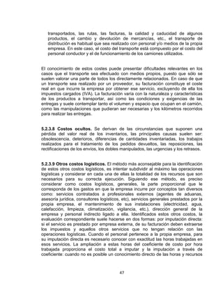 47
transportados, las rutas, las facturas, la calidad y caducidad de algunos
productos, el cambio y devolución de mercancías, etc., el transporte de
distribución es habitual que sea realizado con personal y/o medios de la propia
empresa. En este caso, el costo del transporte está compuesto por el costo del
personal conductor y el de funcionamiento de los camiones utilizados.
El conocimiento de estos costes puede presentar dificultades relevantes en los
casos que el transporte sea efectuado con medios propios, puesto que sólo se
suelen valorar una parte de todos los directamente relacionados. En caso de que
un transporte sea realizado por un proveedor, su facturación constituye el coste
real en que incurre la empresa por obtener ese servicio, excluyendo de ella los
impuestos cargados (IVA). La facturación varía con la naturaleza y características
de los productos a transportar, así como las condiciones y exigencias de las
entregas y suele contemplar tanto el volumen y espacio que ocupan en el camión,
como las manipulaciones que pudieran ser necesarias y los kilómetros recorridos
para realizar las entregas.
5.2.3.8 Costos ocultos. Se derivan de las circunstancias que suponen una
pérdida del valor real de los inventarios, las principales causas suelen ser:
obsolescencia, deterioros, diferencias de cantidades inventariadas, los trabajos
realizados para el tratamiento de los pedidos devueltos, las reposiciones, las
rectificaciones de los envíos, los dobles manipulados, las urgencias y los retrasos.
5.2.3.9 Otros costos logísticos. El método más aconsejable para la identificación
de estos otros costos logísticos, es intentar subdividir al máximo las operaciones
logísticas y considerar en cada una de ellas la totalidad de los recursos que son
necesarios para su correcta ejecución. Siguiendo ese método, es preciso
considerar como costos logísticos, generales, la parte proporcional que le
corresponda de los gastos en que la empresa incurre por conceptos tan diversos
como: servicios contratados a profesionales externos (agentes de aduanas,
asesoría jurídica, consultores logísticos, etc), servicios generales prestados por la
propia empresa, el mantenimiento de sus instalaciones (electricidad, agua,
calefacción, limpieza, climatización, vigilancia, etc.), dirección general de la
empresa y personal indirecto ligado a ella. Identificados estos otros costos, la
evaluación correspondiente suele hacerse en dos formas: por imputación directa:
si el servicio es prestado por empresa externa, de su facturación deben extraerse
los impuestos y aquellos otros servicios que no tengan relación con las
operaciones logísticas. Cuando el personal pertenece a la propia empresa, para
su imputación directa es necesario conocer con exactitud las horas trabajadas en
esos servicios. La ampliación a estas horas del coeficiente de costo por hora
trabajada proporciona el costo total a imputar y la imputación a través de
coeficiente: cuando no es posible un conocimiento directo de las horas y recursos
 