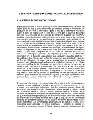 49
6. LOGÍSTICA – PARADIGMA EMPRESARIAL PARA LA COMPETITIVIDAD
6.1 LOGÍSTICA, DEFINICIÓN Y ACTIVIDADES
El proceso mediante el cual se planea y se hace un control eficiente y efectivo del
costo, para el flujo y almacenamiento de materias primas e inventarios de
productos en procesos y terminados y para el flujo de la información respectiva
desde el punto de origen hasta el punto de consumo, con el propósito de cumplir
con los requerimientos de los clientes se denomina logística. Es importante
destacar que esta definición incluye el flujo interno como externo de materiales,
movimientos internos y de plataforma a plataforma, hace énfasis en la
coordinación y el control de los sistemas de transporte y almacenamiento. Cuando
se identifican los roles de la logística dentro una empresa, es posible identificar
cuatro etapas en el desarrollo de la función logística van desde la etapa uno la
más sencilla, hasta la etapa cuatro la más compleja. La primera etapa, es aquella
donde las empresas ven en la distribución física solo como un área de control de
costos y por tanto la logística no se ve como un elemento clave en sus
actividades estratégicas globales. Las empresas que están en la etapa dos,
reconocen en la logística capacidades que producen impactos positivos y
favorables en los ingresos por ventas, lo que permite una orientación hacia los
centros de utilidades. La etapa tres se reserva para las empresas que han
avanzado más allá del concepto del centro de utilidades y que ven en la logística
una manera diferente de diferenciar sus productos y ofertas de servicios de
aquellos que ofrecen sus competidores. De esta manera, las capacidades
logísticas de la empresa pueden considerarse como un insumo clave para
formulación de estrategias en el área de segmentación del mercado. Finalmente
hay ciertos casos en los cuales las principales ventaja estratégicas de una
empresa giran alrededor de su actividad logística y en estas condiciones tiene
garantizada su ubicación en la etapa cuatro (Christopher y Rodríguez, 2000).
De acuerdo a lo anterior, no es exagerado afirmar que el éxito de los proyectos
depende en gran medida de la logística, por tanto es de gran importancia conocer
y definir sus principales actividades, así las empresas pueden desarrollar
estrategias que les permitan ser competitivas y mantenerse en el mercado, entre
las actividades logísticas más importantes tenemos: servicio al cliente: es el
conjunto de actividades interrelacionadas que ofrece una empresa, con el objetivo
de que el cliente obtenga el producto en el momento y lugar adecuado, transporte:
es el traslado de personas o bienes de un lugar a otro, gestión de inventarios:
consiste en almacenar artículos en un lugar y momento determinados, donde
estén disponibles para ser utilizados, procesamiento de pedidos: son los pasos
necesarios para completar de formar organizada y eficiente el proceso de
negocios, pronóstico: es diseñar el futuro y hacerlo deseable, seleccionando las
 