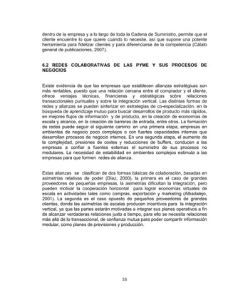 53
dentro de la empresa y a lo largo de toda la Cadena de Suministro, permite que el
cliente encuentre lo que quiere cuando lo necesite, así que supone una potente
herramienta para fidelizar clientes y para diferenciarse de la competencia (Cátalo
general de publicaciones, 2007).
6.2 REDES COLABORATIVAS DE LAS PYME Y SUS PROCESOS DE
NEGOCIOS
Existe evidencia de que las empresas que establecen alianzas estratégicas son
más rentables, puesto que una relación cercana entre el comprador y el cliente,
ofrece ventajas técnicas, financieras y estratégicas sobre relaciones
transaccionales puntuales y sobre la integración vertical. Las distintas formas de
redes y alianzas se pueden sinterizar en estrategias de co-especialización, en la
búsqueda de aprendizaje mutuo para buscar desarrollos de producto más rápidos,
en mejores flujos de información y de producto, en la creación de economías de
escala y alcance, en la creación de barreras de entrada, entre otros. La formación
de redes puede seguir el siguiente camino: en una primera etapa, empresas en
ambientes de negocio poco complejos o con fuertes capacidades internas que
desarrollan procesos de negocio internos. En una segunda etapa, el aumento de
la complejidad, presiones de costes y reducciones de buffers, conducen a las
empresas a confiar a fuentes externas el suministro de sus procesos no
medulares. La necesidad de estabilidad en ambientes complejos estimula a las
empresas para que formen redes de alianza.
Estas alianzas se clasifican de dos formas básicas de colaboración, basadas en
asimetrías relativas de poder (Díaz, 2000), la primera es el caso de grandes
proveedores de pequeñas empresas, la asimetrías dificultan la integración, pero
pueden motivar la cooperación horizontal para lograr economías virtuales de
escala en actividades tales como compras, exportación y marketing (Albadalejo,
2001). La segunda es el caso opuesto de pequeños proveedores de grandes
clientes, donde las asimetrías de escalas producen incentivos para la integración
vertical, ya que las partes estarán motivadas a integrar sus planes operativos a fin
de alcanzar verdaderas relaciones justo a tiempo, para ello se necesita relaciones
más allá de lo transaccional, de confianza mutua para poder compartir información
medular, como planes de previsiones y producción.
 