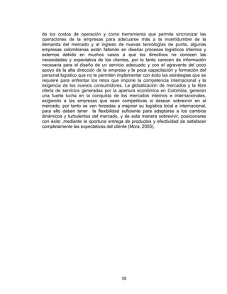 58
de los costos de operación y como herramienta que permite sincronizar las
operaciones de la empresas para adecuarse más a la incertidumbre de la
demanda del mercado y al ingreso de nuevas tecnologías de punta, algunas
empresas colombianas están fallando en diseñar procesos logísticos internos y
externos debido en muchos casos a que los directivos no conocen las
necesidades y expectativa de los clientes, por lo tanto carecen de información
necesaria para el diseño de un servicio adecuado y con el agravante del poco
apoyo de la alta dirección de la empresa y la poca capacitación y formación del
personal logístico que no le permiten implementar con éxito las estrategias que se
requiere para enfrentar los retos que impone la competencia internacional y la
exigencia de los nuevos consumidores. La globalización de mercados y la libre
oferta de servicios generadas por la apertura económica en Colombia, generan
una fuerte lucha en la conquista de los mercados internos e internacionales,
exigiendo a las empresas que sean competitivas si desean sobrevivir en el
mercado, por tanto se ven forzadas a mejorar su logística local e internacional,
para ello deben tener la flexibilidad suficiente para adaptarse a los cambios
dinámicos y turbulentos del mercado, y de esta manera sobrevivir, posicionarse
con éxito ,mediante la oportuna entrega de productos y efectividad de satisfacer
completamente las expectativas del cliente (Mora, 2005).
 
