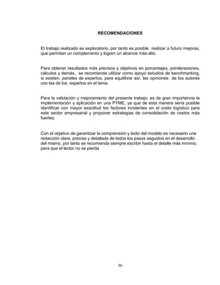 90
RECOMENDACIONES
El trabajo realizado es exploratorio, por tanto es posible realizar a futuro mejoras,
que permitan un complemento y logren un alcance más alto.
Para obtener resultados más precisos y objetivos en porcentajes, ponderaciones,
cálculos y demás, se recomienda utilizar como apoyo estudios de benchmarking,
si existen, paneles de expertos, para equilibrar así, las opiniones de los autores
con las de los expertos en el tema.
Para la validación y mejoramiento del presente trabajo, es de gran importancia la
implementación y aplicación en una PYME, ya que de esta manera sería posible
identificar con mayor exactitud los factores incidentes en el costo logístico para
este sector empresarial y proponer estrategias de consolidación de costos más
fuertes.
Con el objetivo de garantizar la comprensión y éxito del modelo es necesario una
redacción clara, precisa y detallada de todos los pasos seguidos en el desarrollo
del mismo, por tanto se recomienda siempre escribir hasta el detalle más mínimo,
para que el lector no se pierda
 