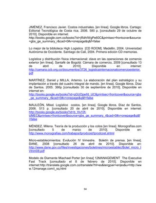 94
JIMÉNEZ, Francisco Javier. Costos industriales. [en línea]. Google libros. Cartago:
Editorial Tecnológica de Costa rica, 2006. 580 p. [consultado 29 de octubre de
2010]. Disponible en internet:
http://books.google.com.co/books?id=jRdhIWgPe60C&printsec=frontcover&source
=gbs_ge_summary_r&cad=0#v=onepage&q&f=false
Lo mejor de la biblioteca High Logistics [CD ROOM]. Medellin, 2004. Universidad
Autónoma de Occidente. Santiago de Cali, 2004. Primera edición CD memorias.
Logística y distribución física internacional: clave en las operaciones de comercio
exterior [en línea]. Santafé de Bogotá: Cámara de comercio, 2009 [consultado 13
de abril de 2010]. Disponible en internet:
http://camara.ccb.org.co/documentos/3726_logisticainternacionalcomercioexterior.
pdf
MARTÍNEZ, Daniel y MILLA, Artemio. La elaboración del plan estratégico y su
implantación a través del cuadro integral de mando. [en línea]. Google libros. Díaz
de Santos. 2005. 366p [consultado 30 de septiembre de 2010]. Disponible en
internet en:
http://books.google.es/books?id=qGUOpeifd_UC&printsec=frontcover&source=gbs
_ge_summary_r&cad=0#v=onepage&q&f=false
MAULEÓN, Mikel. Logístico costos. [en línea]. Google libros. Díaz de Santos,
2006. 513 p. [consultado 20 de abril de 2010]. Disponible en internet:
http://books.google.es/books?id=b_Hv10f-
UMEC&printsec=frontcover&source=gbs_ge_summary_r&cad=0#v=onepage&q&f
=false
MÉNDEZ, Milena. Teoría de la producción y los cotos [en línea]. Monografías.com
[consultado 5 de marzo de 2010]. Disponible en:
http://www.monografias.com/trabajos/tprodcost/tprodcost.shtml
Micro-establecimientos: Evolución IV trimestre. Boletín de prensa. [en línea].
DANE, 2008 [consultado 26 de abril de 2010]. Disponible en:
http://www.dane.gov.co/files/investigaciones/boletines/microestablec/Bolet_micro_I
Vtrim08.pdf
Modelo de Diamante Miachael Porter [en línea] 12MANAGEMENT The Executive
Fast Track [consultado el 8 de febrero de 2010]. Disponible en
internet:http://translate.google.com.co/translate?hl=es&langpair=en|es&u=http://ww
w.12manage.com/i_sq.html
 