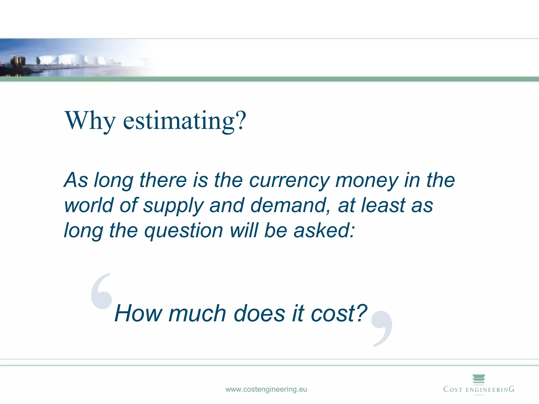 Why estimating?

As long there is the currency money in the
world of supply and demand, at least as
long the question will be asked:




  ‘  How much does it cost?

                 www.costengineering.eu
                                          ’
 