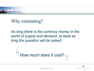 Why estimating?

As long there is the currency money in the
world of supply and demand, at least as
long the question will be asked:




  ‘  How much does it cost?

                 www.costengineering.eu
                                          ’
 