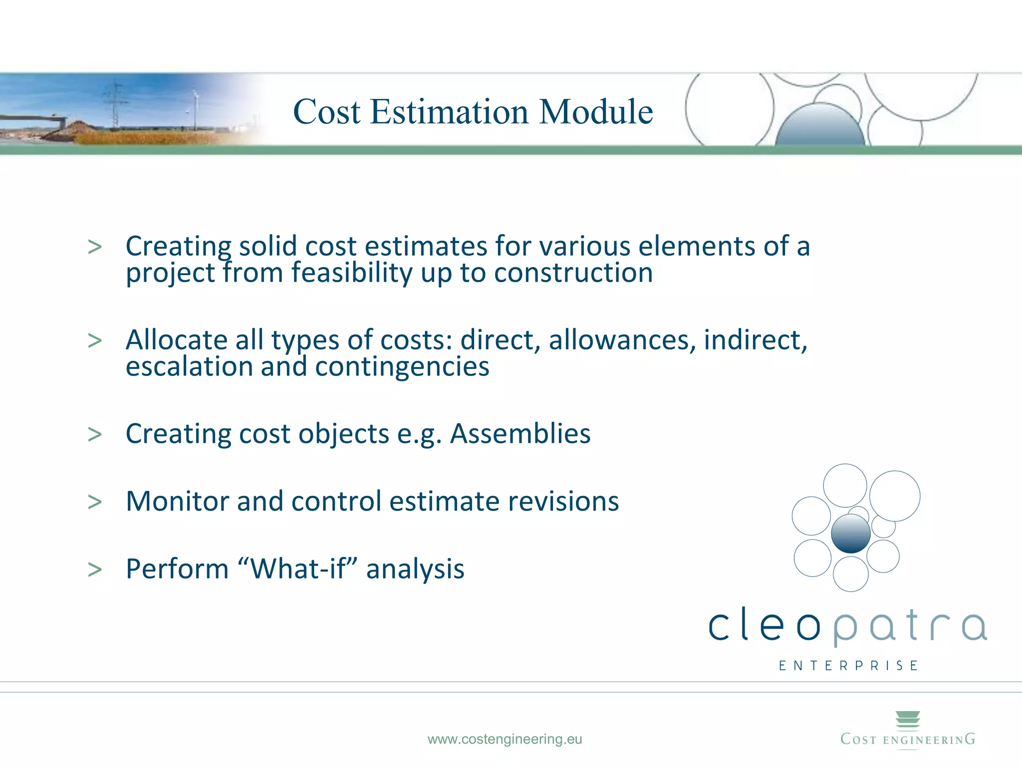 Cost Estimation Module


> Creating solid cost estimates for various elements of a
  project from feasibility up to construction

> Allocate all types of costs: direct, allowances, indirect,
  escalation and contingencies

> Creating cost objects e.g. Assemblies

> Monitor and control estimate revisions

> Perform “What-if” analysis




                            www.costengineering.eu
 