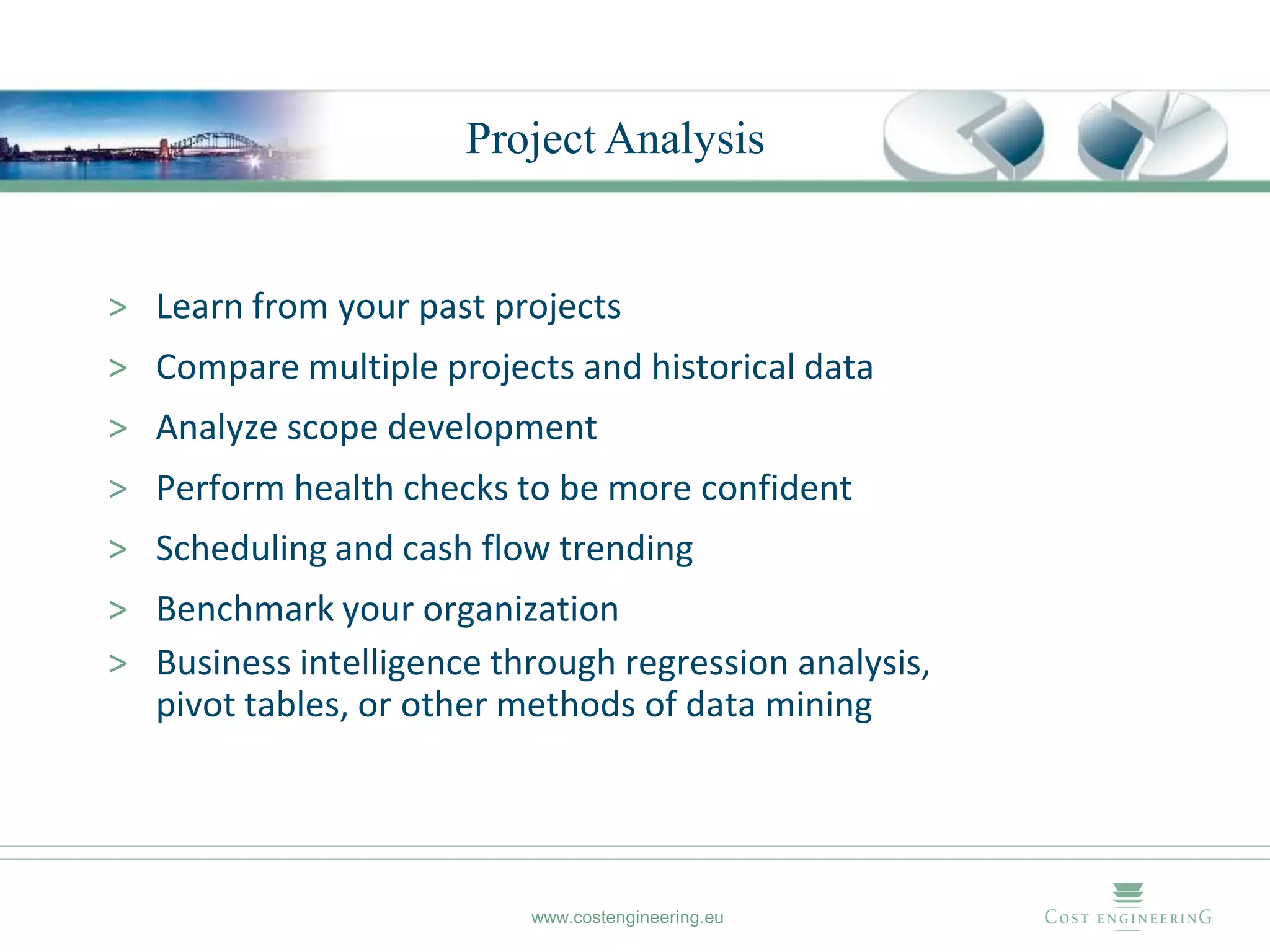 Project Analysis


> Learn from your past projects
> Compare multiple projects and historical data
> Analyze scope development
> Perform health checks to be more confident
> Scheduling and cash flow trending
> Benchmark your organization
> Business intelligence through regression analysis,
  pivot tables, or other methods of data mining




                          www.costengineering.eu
 
