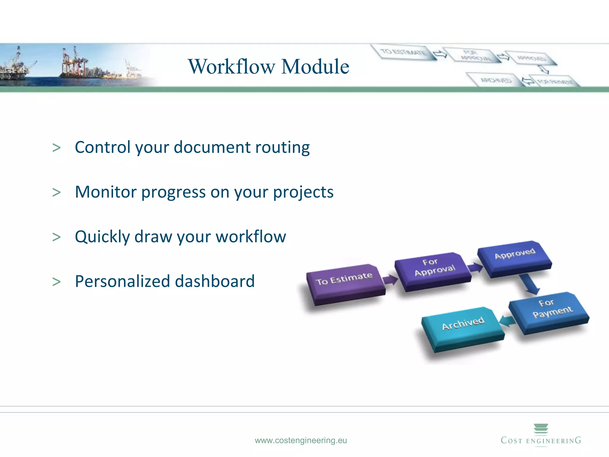 Workflow Module


> Control your document routing

> Monitor progress on your projects

> Quickly draw your workflow

> Personalized dashboard




                         www.costengineering.eu
 