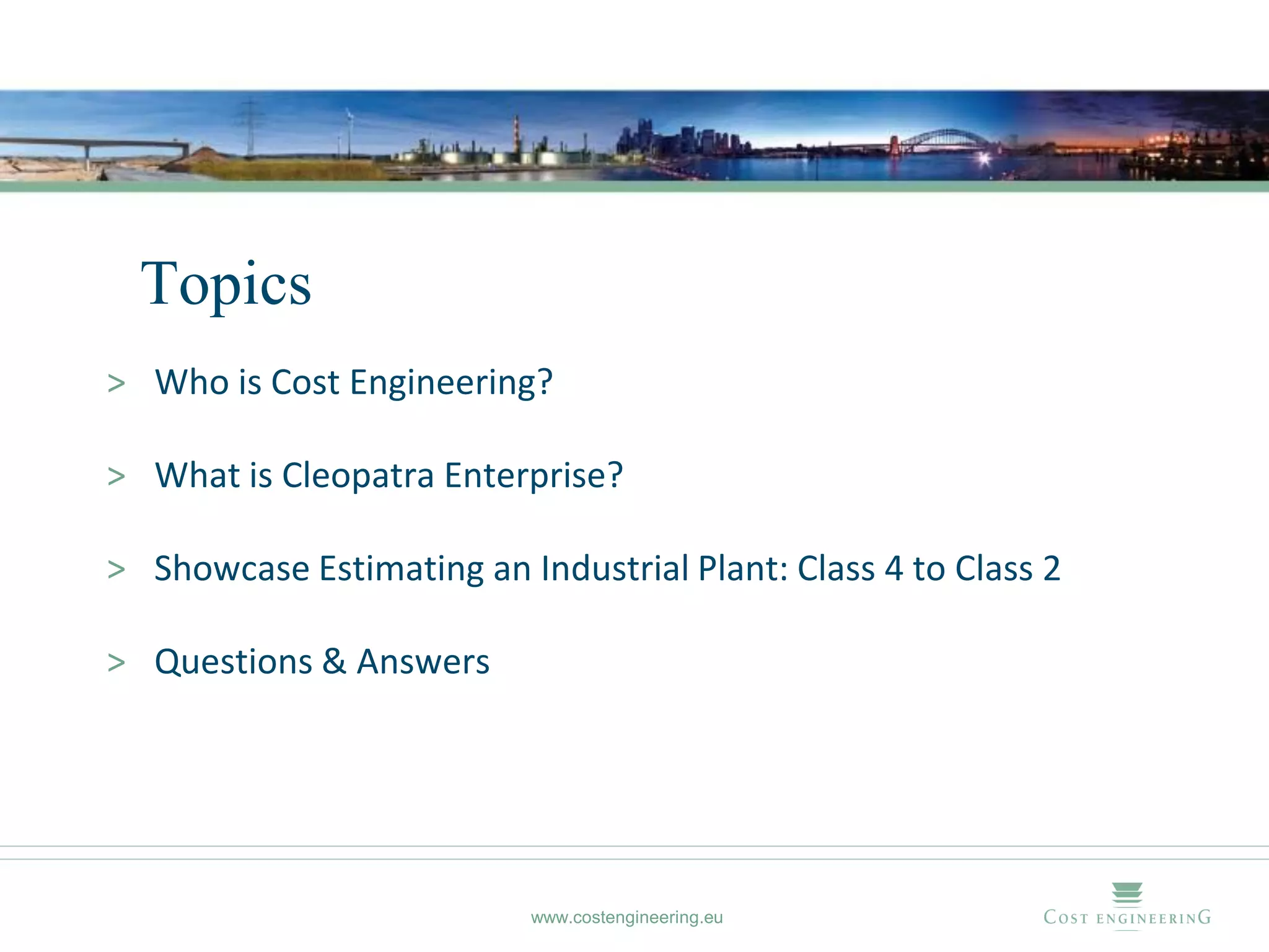 Topics
> Who is Cost Engineering?

> What is Cleopatra Enterprise?

> Showcase Estimating an Industrial Plant: Class 4 to Class 2

> Questions & Answers




                           www.costengineering.eu
 