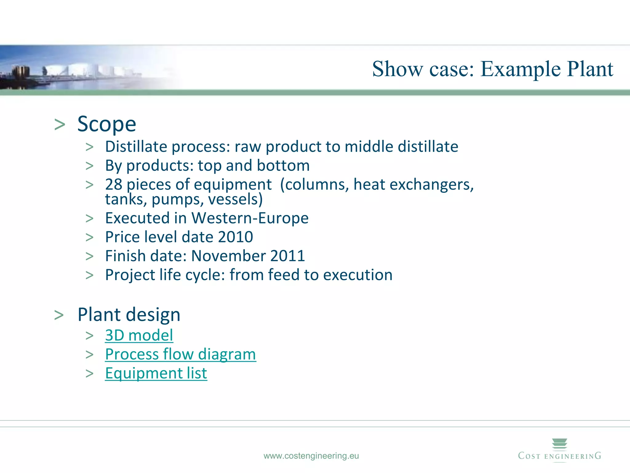 Show case: Example Plant

> Scope
   > Distillate process: raw product to middle distillate
   > By products: top and bottom
   > 28 pieces of equipment (columns, heat exchangers,
     tanks, pumps, vessels)
   > Executed in Western-Europe
   > Price level date 2010
   > Finish date: November 2011
   > Project life cycle: from feed to execution

> Plant design
   > 3D model
   > Process flow diagram
   > Equipment list



                            www.costengineering.eu
 