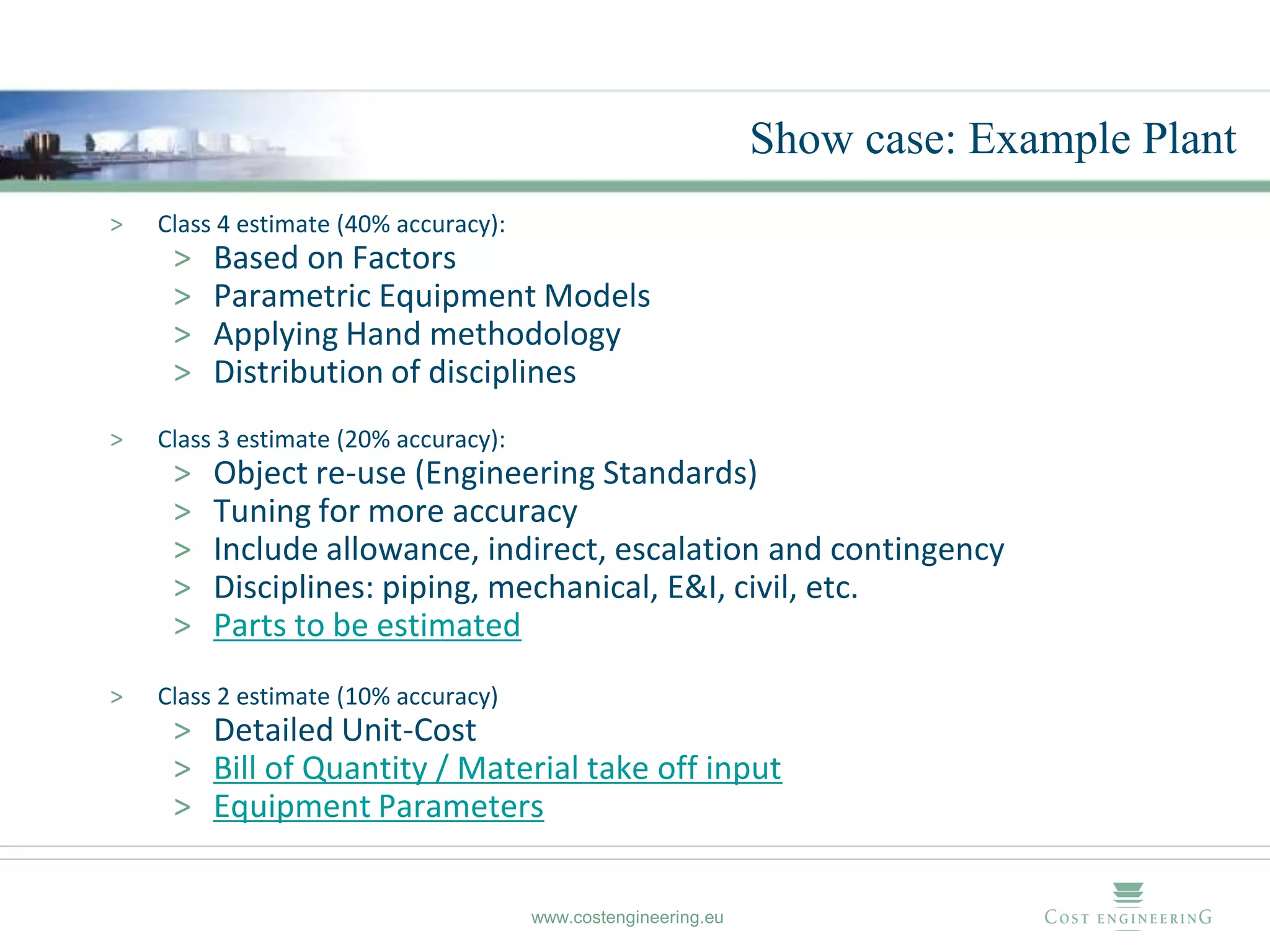 Show case: Example Plant
>   Class 4 estimate (40% accuracy):
     >   Based on Factors
     >   Parametric Equipment Models
     >   Applying Hand methodology
     >   Distribution of disciplines
>   Class 3 estimate (20% accuracy):
     >   Object re-use (Engineering Standards)
     >   Tuning for more accuracy
     >   Include allowance, indirect, escalation and contingency
     >   Disciplines: piping, mechanical, E&I, civil, etc.
     >   Parts to be estimated
>   Class 2 estimate (10% accuracy)
     > Detailed Unit-Cost
     > Bill of Quantity / Material take off input
     > Equipment Parameters


                                       www.costengineering.eu
 