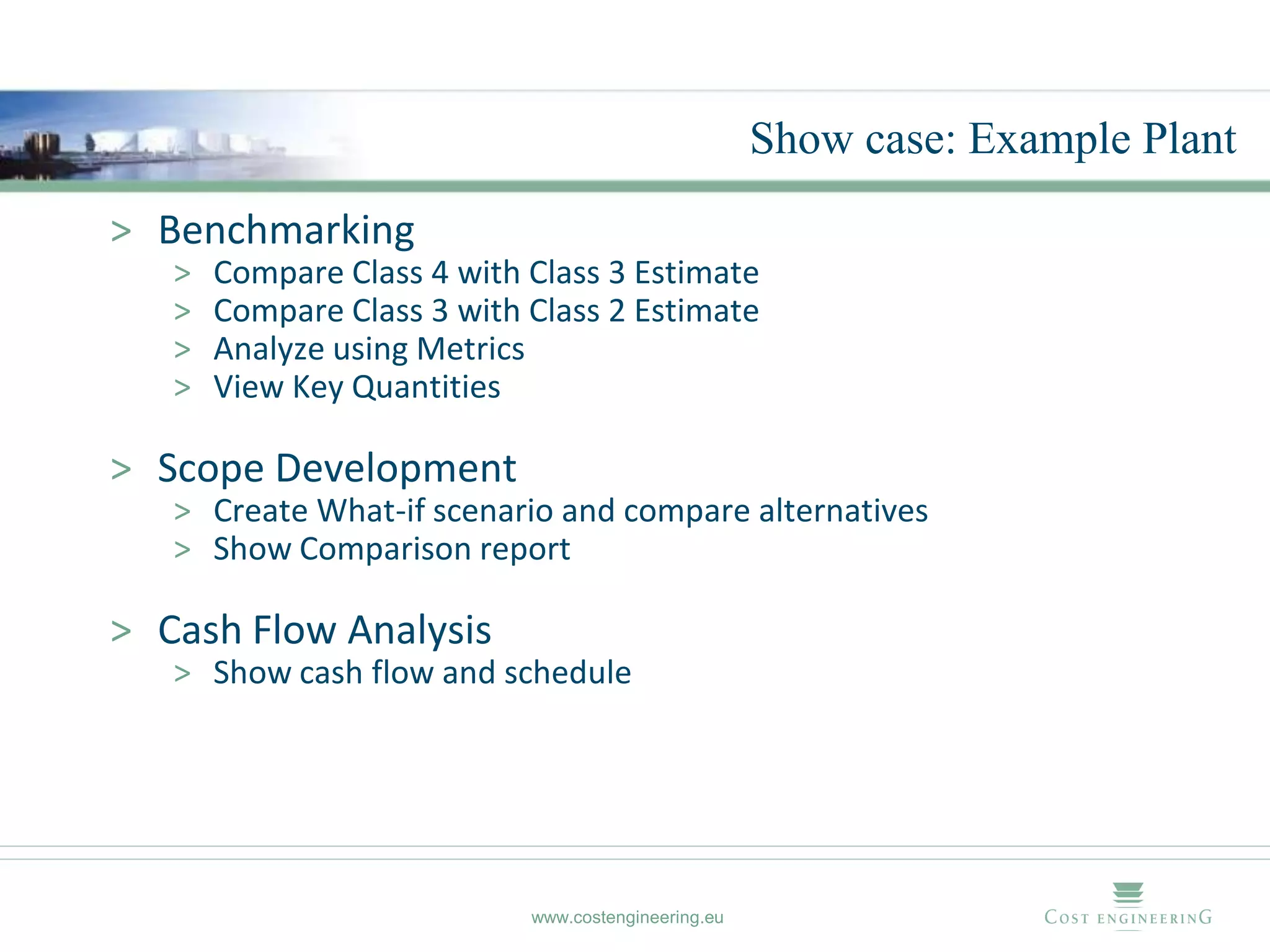 Show case: Example Plant
> Benchmarking
   >   Compare Class 4 with Class 3 Estimate
   >   Compare Class 3 with Class 2 Estimate
   >   Analyze using Metrics
   >   View Key Quantities

> Scope Development
   > Create What-if scenario and compare alternatives
   > Show Comparison report

> Cash Flow Analysis
   > Show cash flow and schedule




                            www.costengineering.eu
 