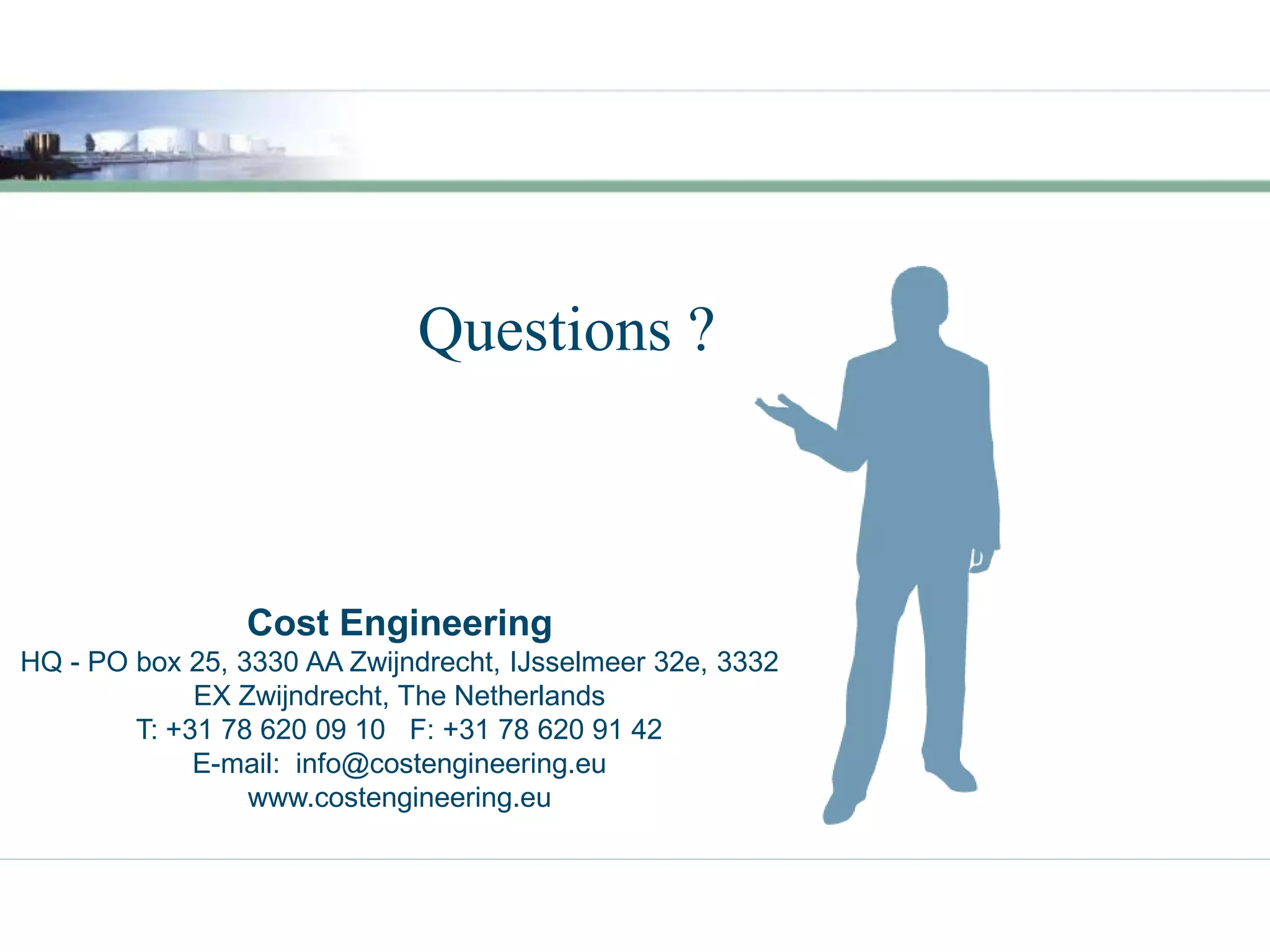 Questions ?



                 Cost Engineering
HQ - PO box 25, 3330 AA Zwijndrecht, IJsselmeer 32e, 3332
             EX Zwijndrecht, The Netherlands
        T: +31 78 620 09 10 F: +31 78 620 91 42
             E-mail: info@costengineering.eu
                 www.costengineering.eu
 
