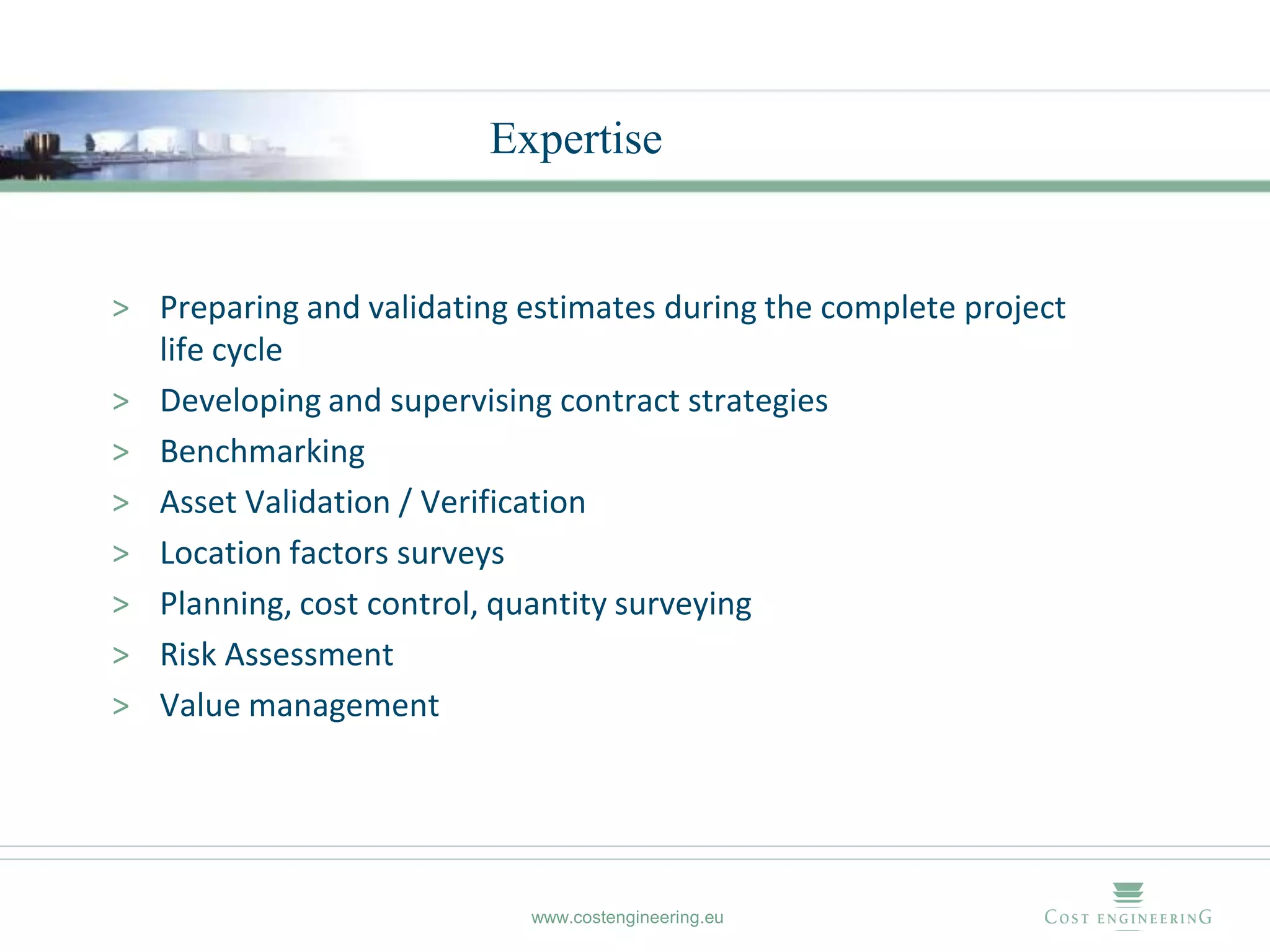 Expertise


> Preparing and validating estimates during the complete project
  life cycle
> Developing and supervising contract strategies
> Benchmarking
> Asset Validation / Verification
> Location factors surveys
> Planning, cost control, quantity surveying
> Risk Assessment
> Value management




                            www.costengineering.eu
 