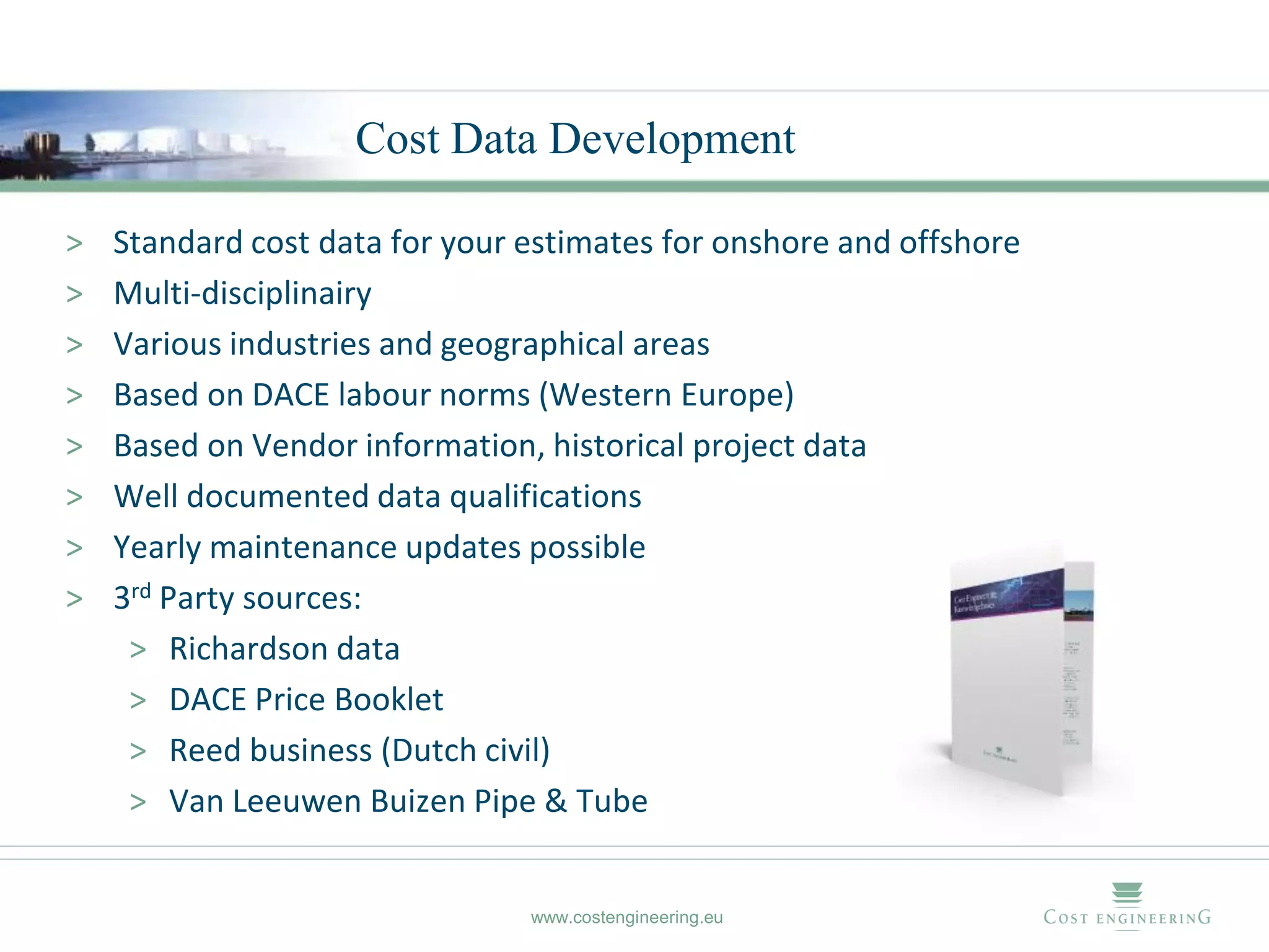 Cost Data Development

>   Standard cost data for your estimates for onshore and offshore
>   Multi-disciplinairy
>   Various industries and geographical areas
>   Based on DACE labour norms (Western Europe)
>   Based on Vendor information, historical project data
>   Well documented data qualifications
>   Yearly maintenance updates possible
>   3rd Party sources:
     > Richardson data
     > DACE Price Booklet
     > Reed business (Dutch civil)
     > Van Leeuwen Buizen Pipe & Tube


                                www.costengineering.eu
 