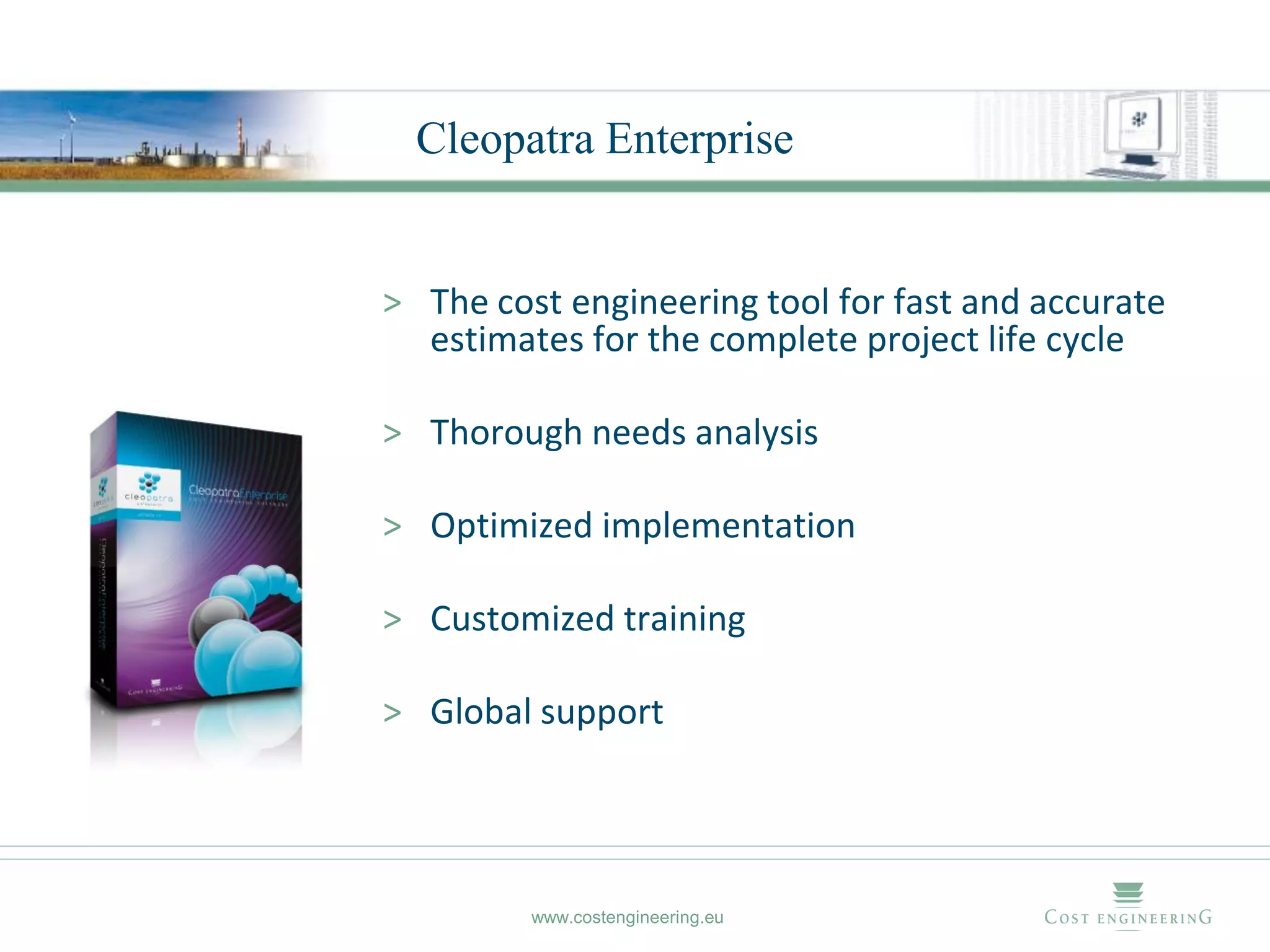 Cleopatra Enterprise


> The cost engineering tool for fast and accurate
  estimates for the complete project life cycle

> Thorough needs analysis

> Optimized implementation

> Customized training

> Global support




         www.costengineering.eu
 