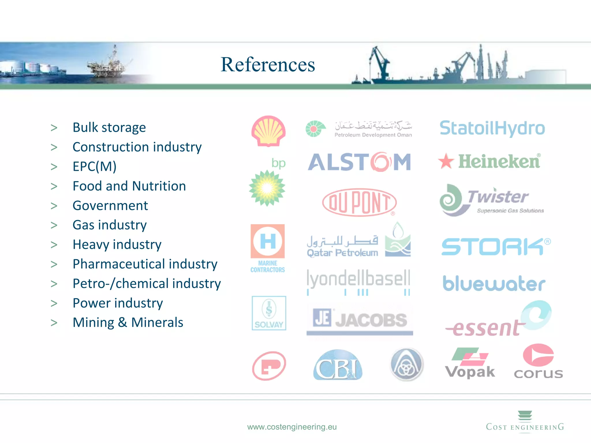 References

>   Bulk storage
>   Construction industry
>   EPC(M)
>   Food and Nutrition
>   Government
>   Gas industry
>   Heavy industry
>   Pharmaceutical industry
>   Petro-/chemical industry
>   Power industry
>   Mining & Minerals




                               www.costengineering.eu
 