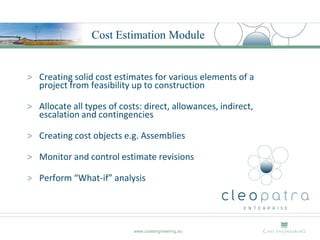 Cost Estimation Module


> Creating solid cost estimates for various elements of a
  project from feasibility up to construction

> Allocate all types of costs: direct, allowances, indirect,
  escalation and contingencies

> Creating cost objects e.g. Assemblies

> Monitor and control estimate revisions

> Perform “What-if” analysis




                            www.costengineering.eu
 