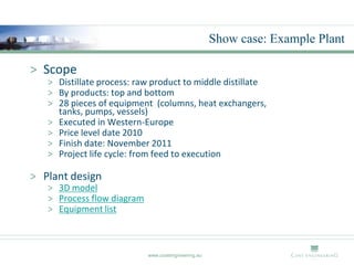 Show case: Example Plant

> Scope
   > Distillate process: raw product to middle distillate
   > By products: top and bottom
   > 28 pieces of equipment (columns, heat exchangers,
     tanks, pumps, vessels)
   > Executed in Western-Europe
   > Price level date 2010
   > Finish date: November 2011
   > Project life cycle: from feed to execution

> Plant design
   > 3D model
   > Process flow diagram
   > Equipment list



                            www.costengineering.eu
 