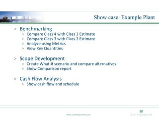Show case: Example Plant
> Benchmarking
   >   Compare Class 4 with Class 3 Estimate
   >   Compare Class 3 with Class 2 Estimate
   >   Analyze using Metrics
   >   View Key Quantities

> Scope Development
   > Create What-if scenario and compare alternatives
   > Show Comparison report

> Cash Flow Analysis
   > Show cash flow and schedule




                            www.costengineering.eu
 